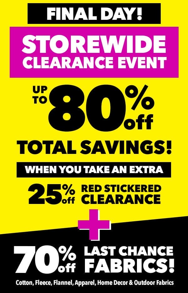 Final Day! Storewide Clearance Event. Up to 80% off total savings! When you take an extra 25% off Red Stickered Clearance. Plus, 70% off Last Chance Fabrics! Cotton, Flannel, Apparel, Home Decor and Outdoor Fabrics.