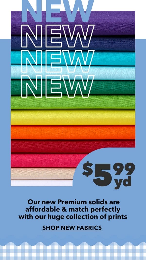 New! \\$5.99 yd. Our new Premium solids are affordable and match perfectly with our huge collection of prints. Shop New Fabrics