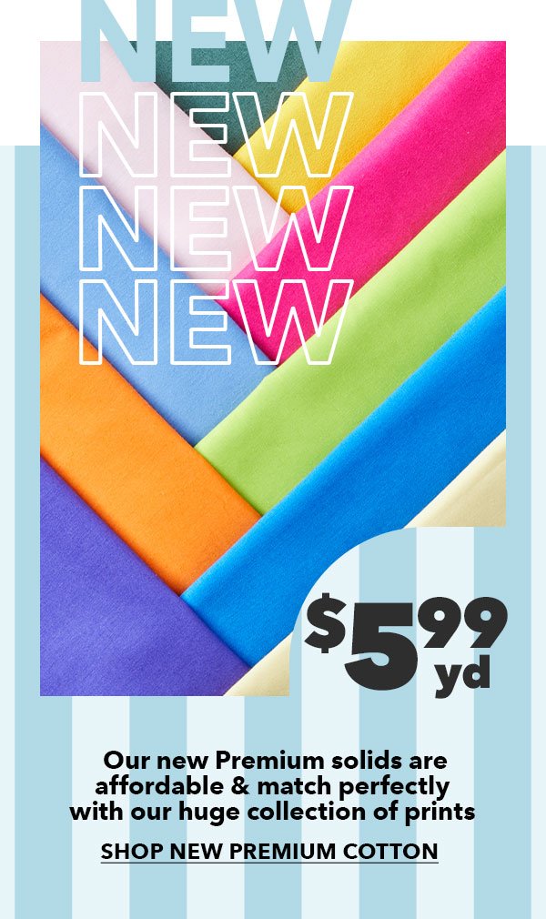 \\$5.99 yd. Our new Premium solids are affordable and match perfectly with our huge collection of prints. SHOP NEW PREMIUM COTTON