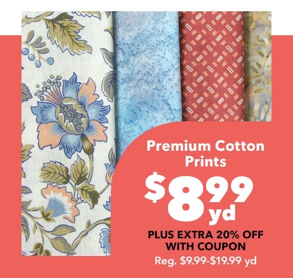 \\$9.99 yd + extra 20% off with coupon. Premium Cotton Prints & Batiks. Reg. \\$9.99-\\$19.99 yd. Shop Now