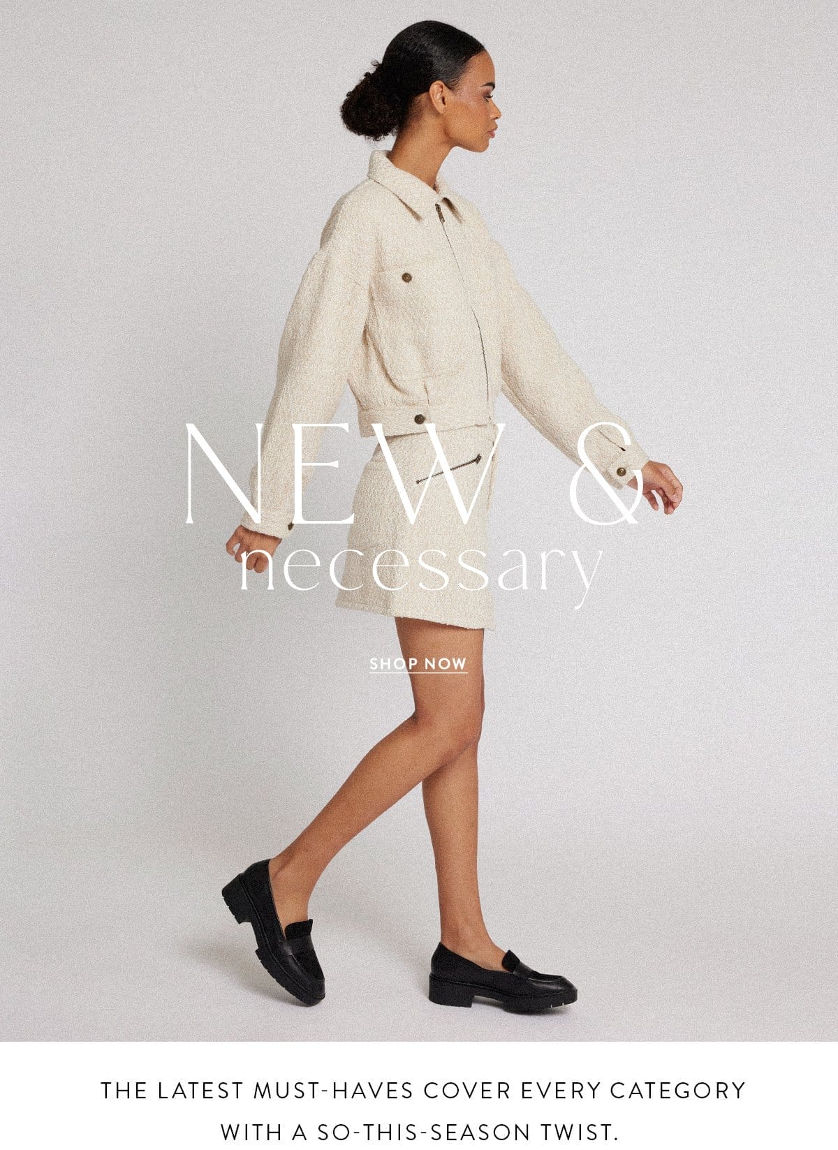 NEW & NECESSARY The latest must-haves cover every category with a so-this-season twist. SHOP NOW