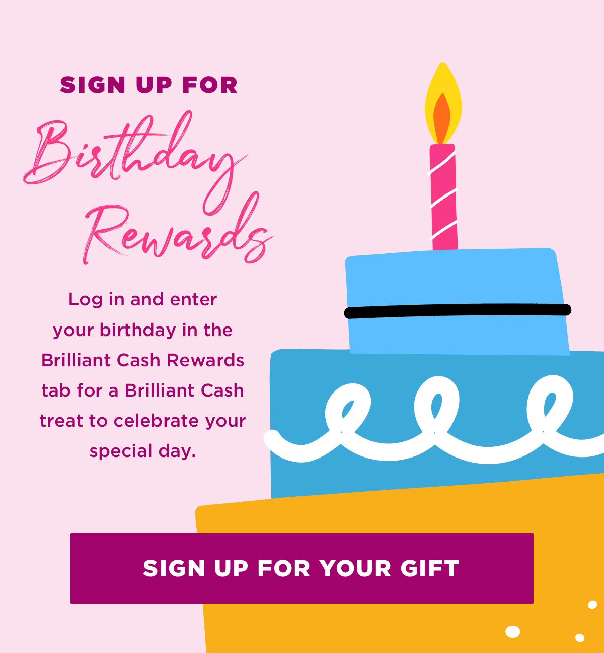 Log in and enter your birthday in the Brilliant Cash Rewards tab for a Brilliant Cash treat to celebrate your special day.