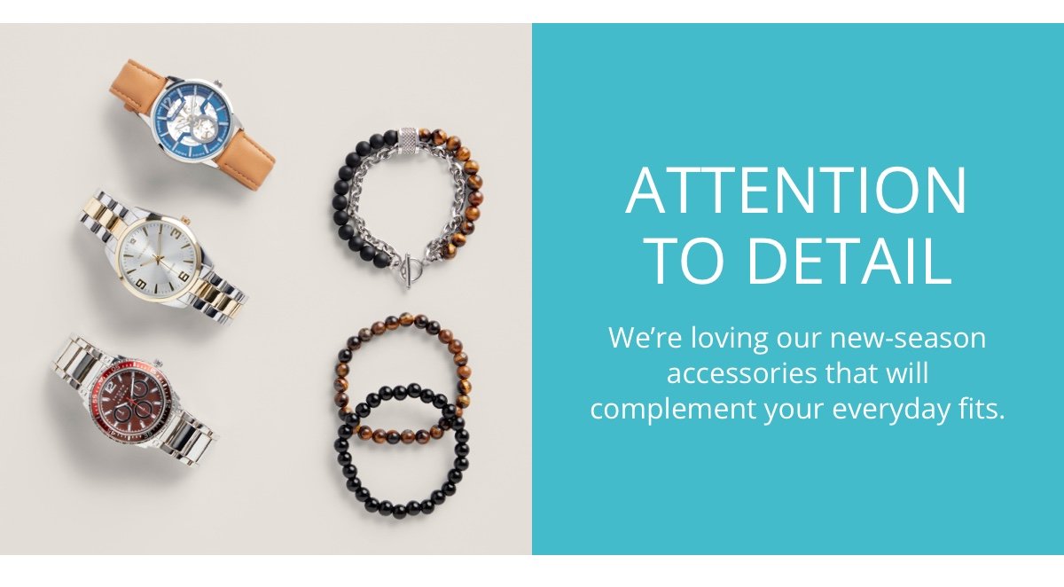 ATTENTION TO DETAIL|We re loving our new-season accessories that will|complement your everydat fits.
