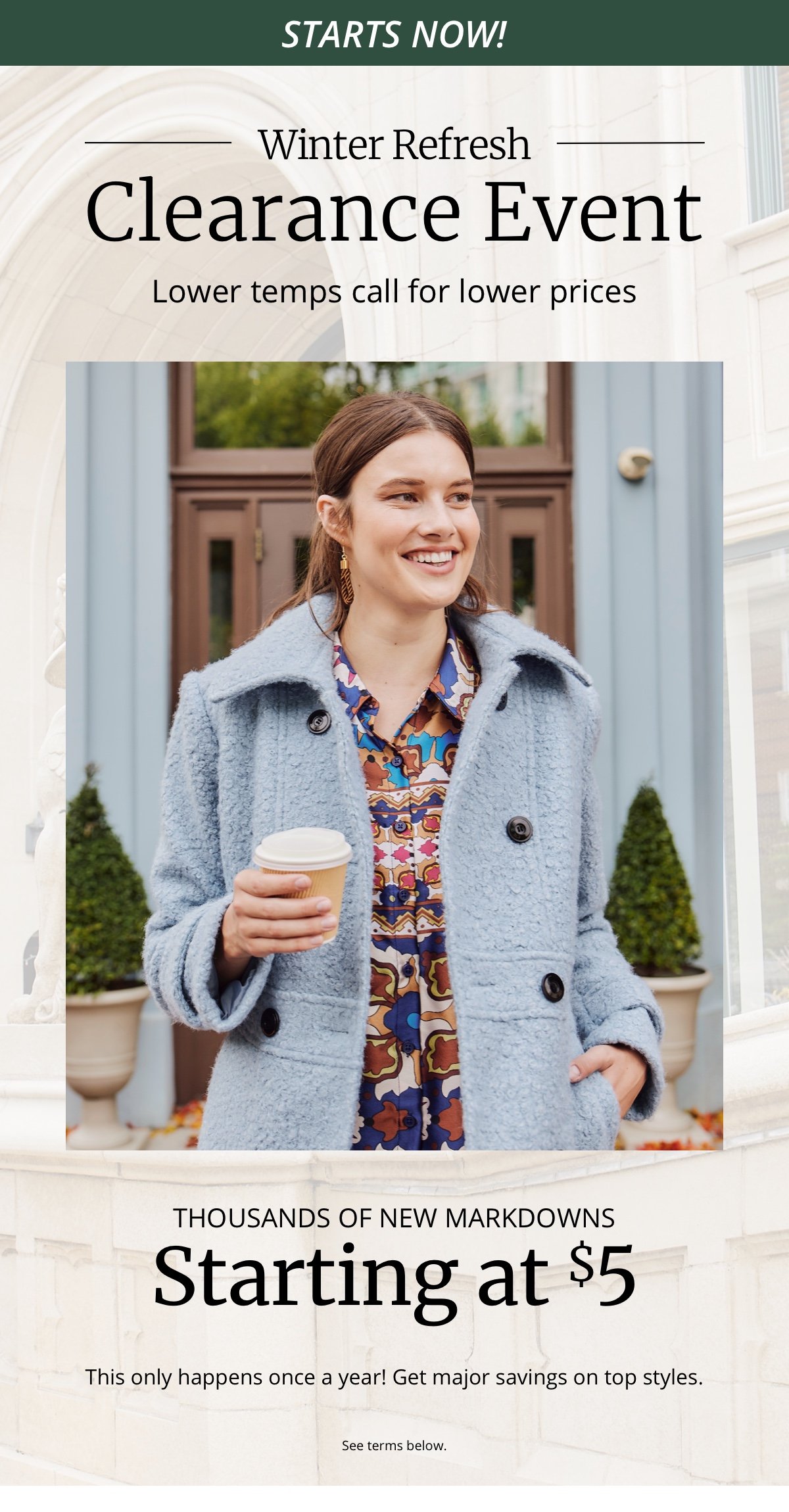 Starts Now!|Winter Refresh|Clearance Event|Lower temps call for lower prices|Thousands of New Markdowns|Starting at \\$5|This only happens once a year! Get major savings on top styles|See terms below.