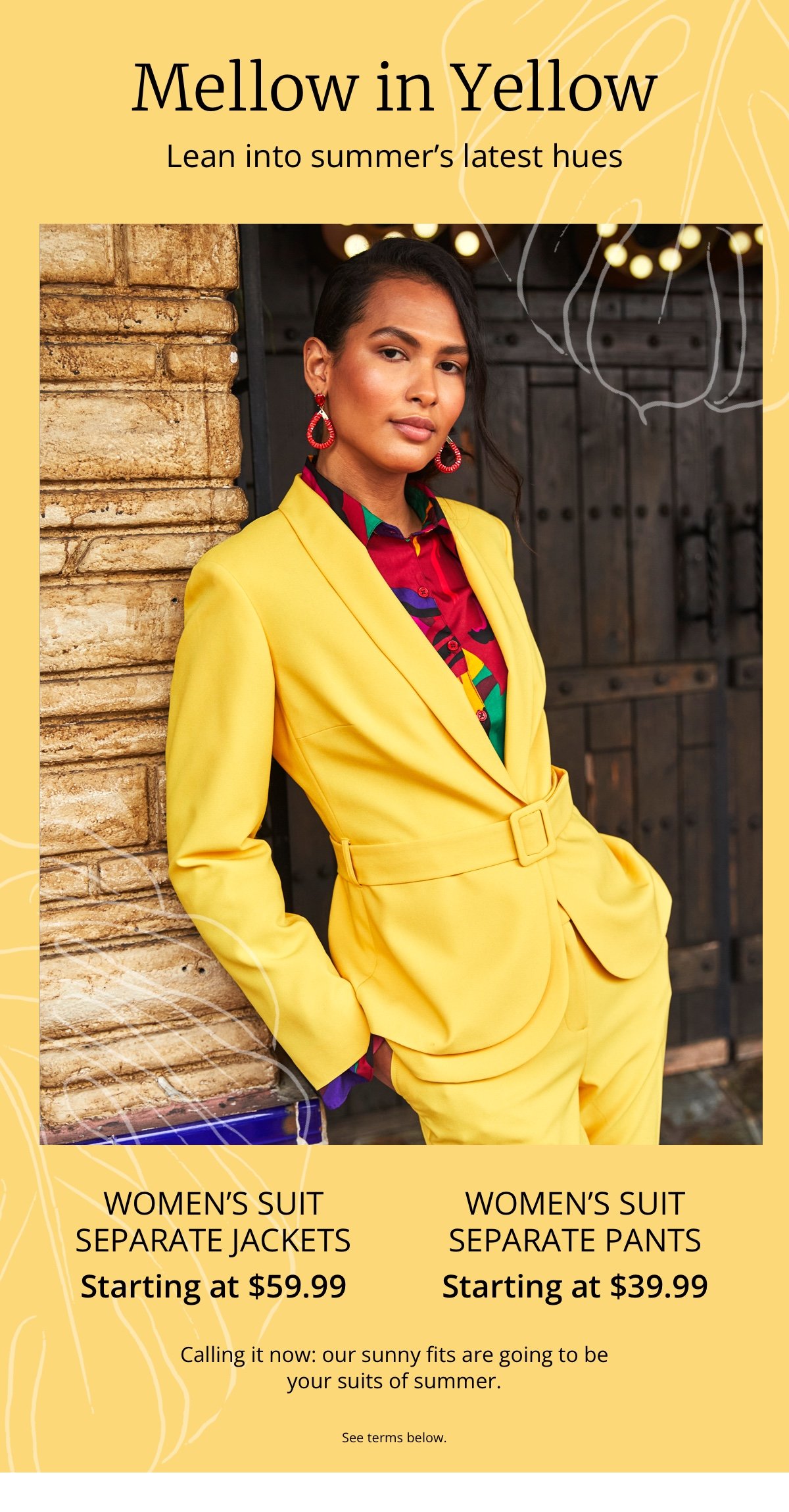 Mellow in Yellow|Lean into summer's latest hues|Women's Suit Separate Jackets|Starting at \\$59.99|Women's Suit Separate Pants|Starting at \\$39.99|Calling it now: our sunny fits are going to be your suits of summer.|See terms below.