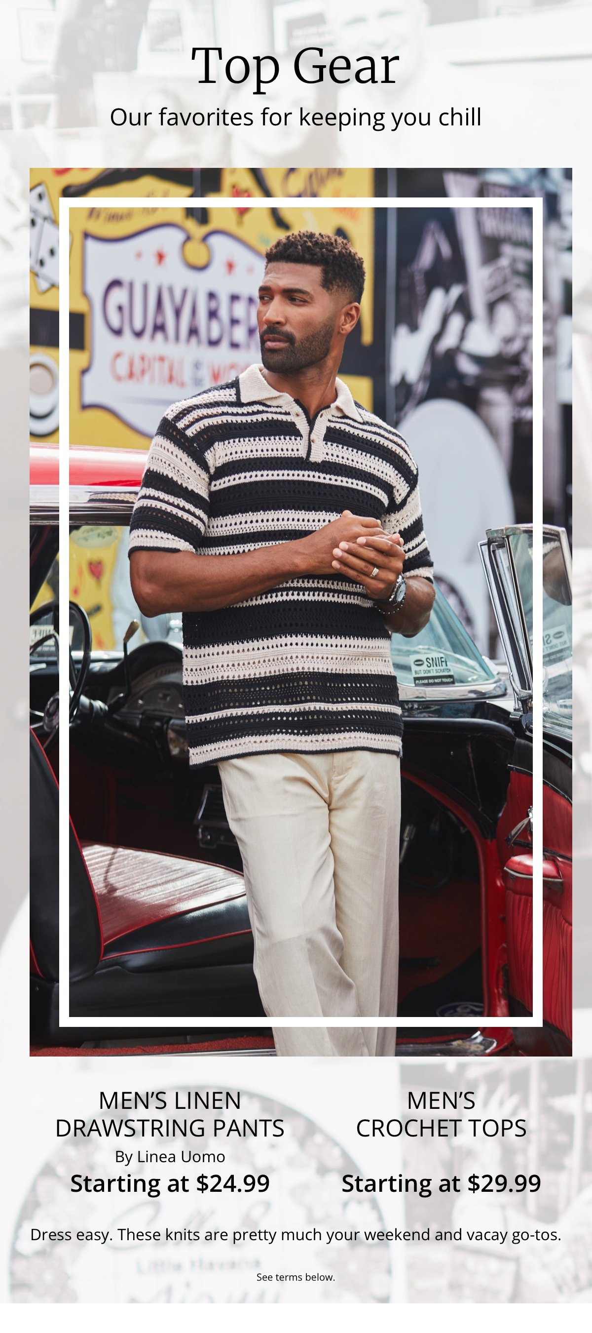 Top Gear|Our favorites for keeping you chill|Men’s Linen Drawstring Pants|By Linea Uomo|Starting at \\$24.99|Men’s Crochet Tops|Starting at \\$29.99|Dress easy. These knits are pretty much your weekend and vacay go-tos.|See terms below.