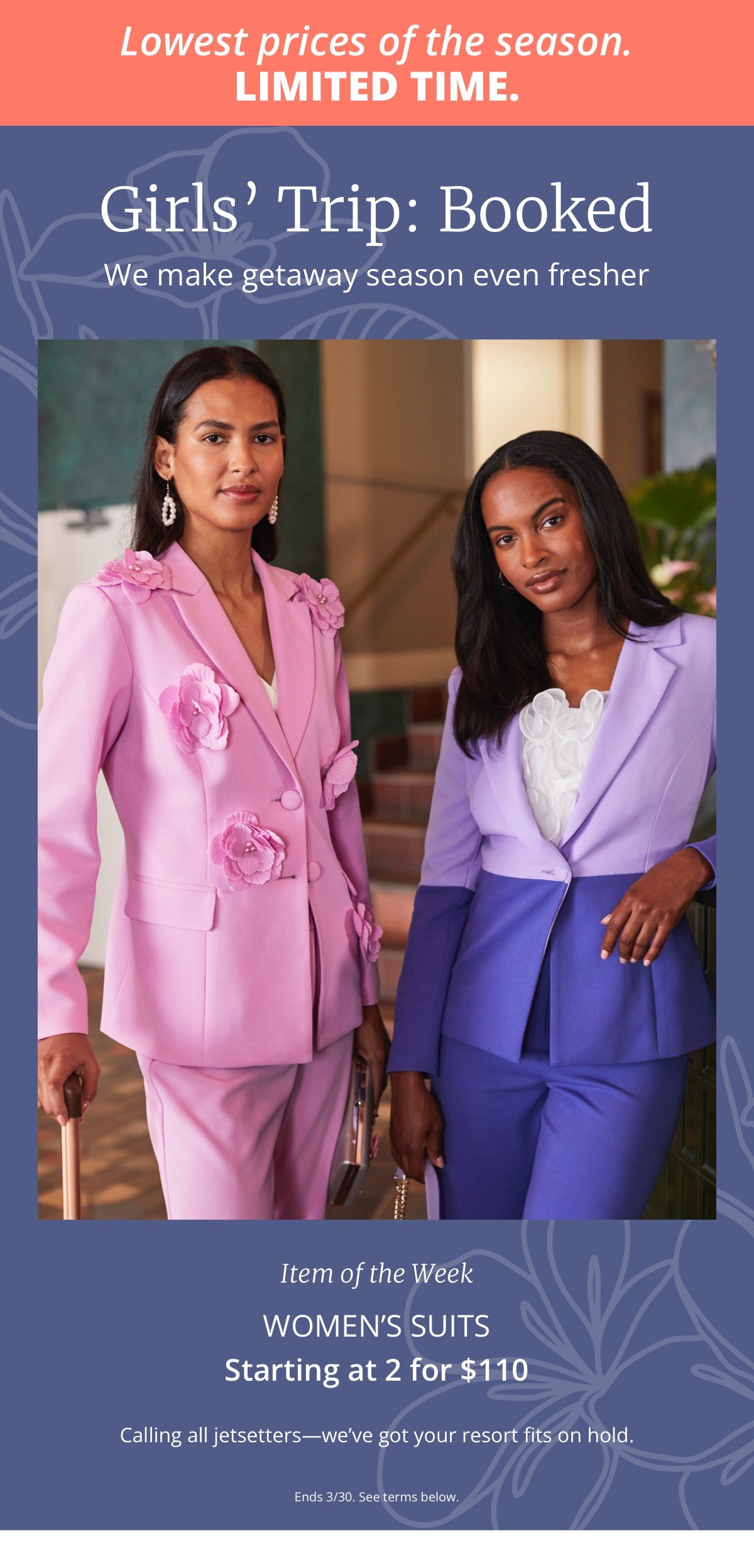 LOWEST PRICES OF THE SEASON. LIMITED TIME.|Girls' Trip: Booked|We make getaway season even fresher|Item of the Week|Women's Suits|Starting at 2 for \\$110|Calling all jetsetters—we've got your resort fits on hold.|Ends 3/30. See terms below. 