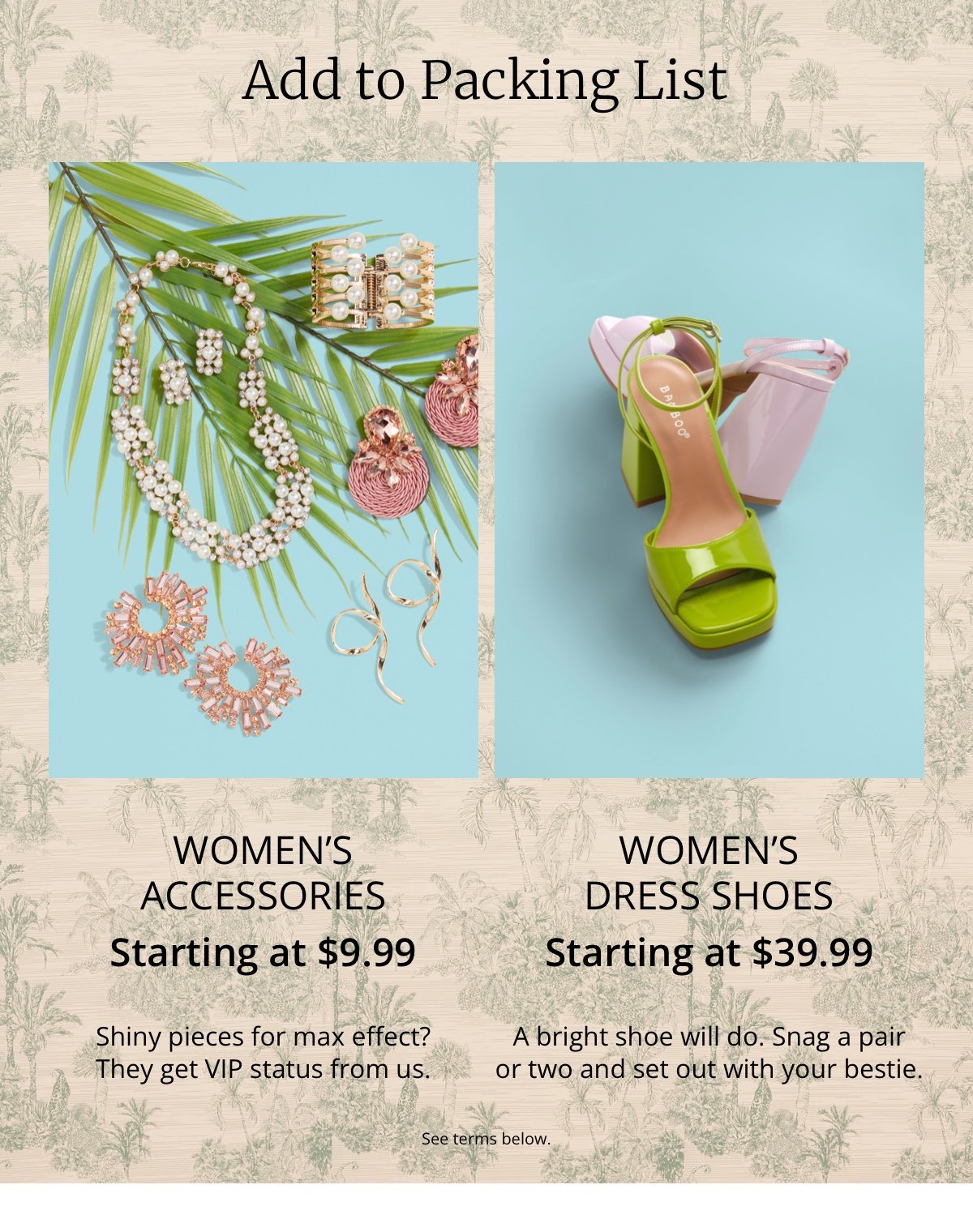 Add to Packing List|WOMEN'S|ACCESSORIES|Starting at \\$9.99|Shiny pieces for max effect? |They get VIP status from us.|Women's |Dress Shoes|Starting at \\$39.99|A bright shoe will do. Snag a pair| or two and set out with your bestie.|See terms below.