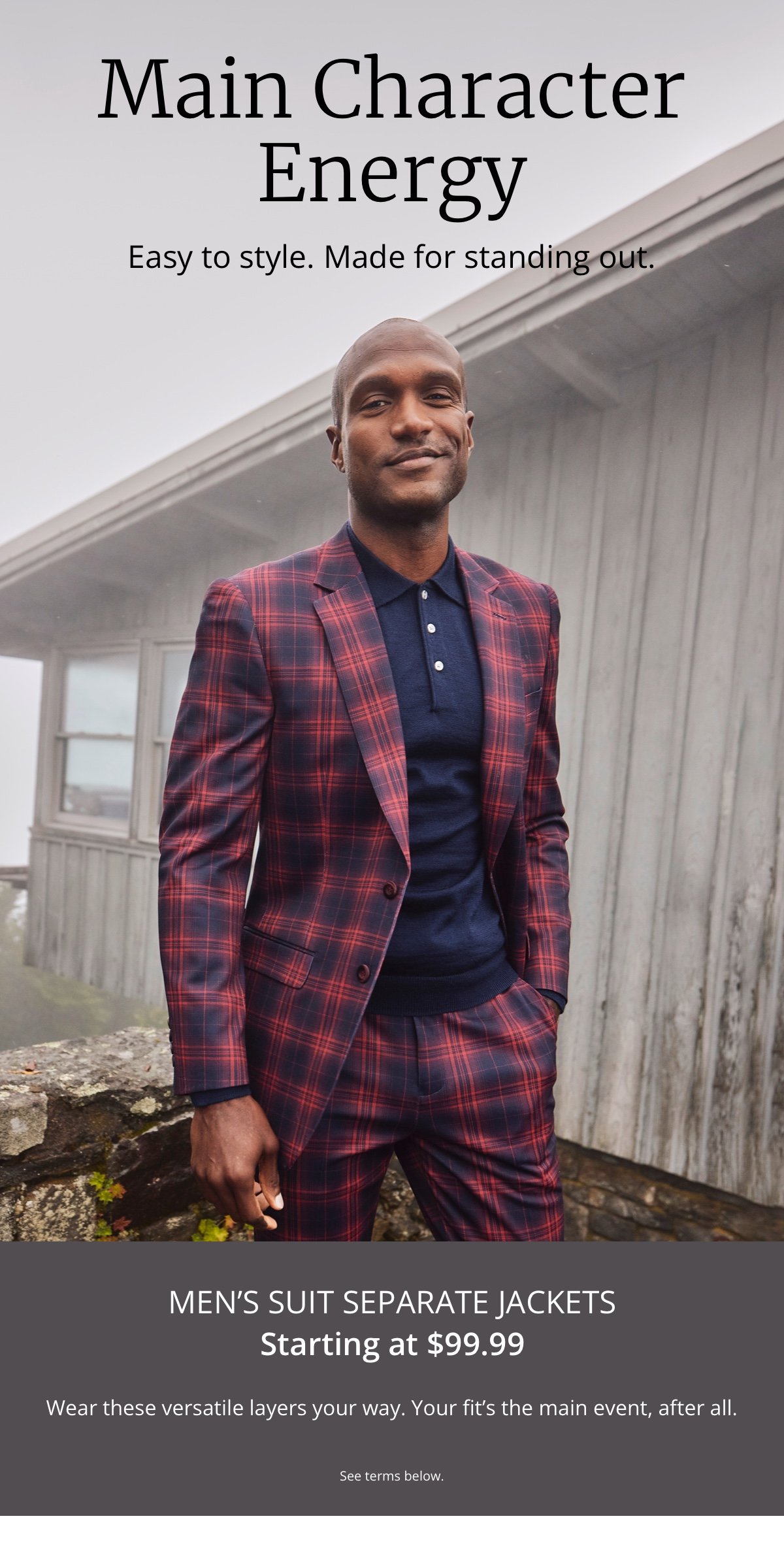 Main Character Energy|Easy to style. Made for standing out.|Men’s Suit Separate Jackets|Starting at \\$99.99|Wear these versatile layers your way. Your fit’s the main event, after all.|See terms below.