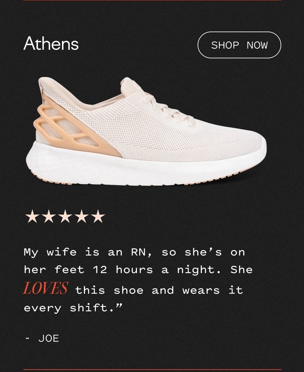 Athens - Shop now. My wife is an RN, so she's on her feet 12 hours a night. She LOVES this shoe and wears it every shift. 