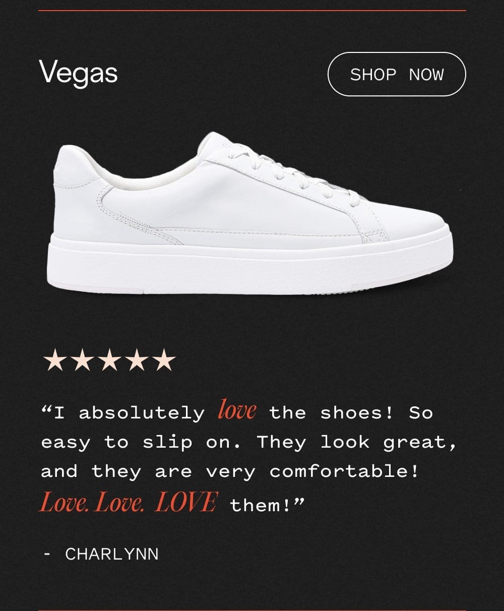 Vegas - Shop now. I absolutely LOVE the shoes! So easy to slip on. They look great, and they are very comfortable! LOVE LOVE LOVE them!