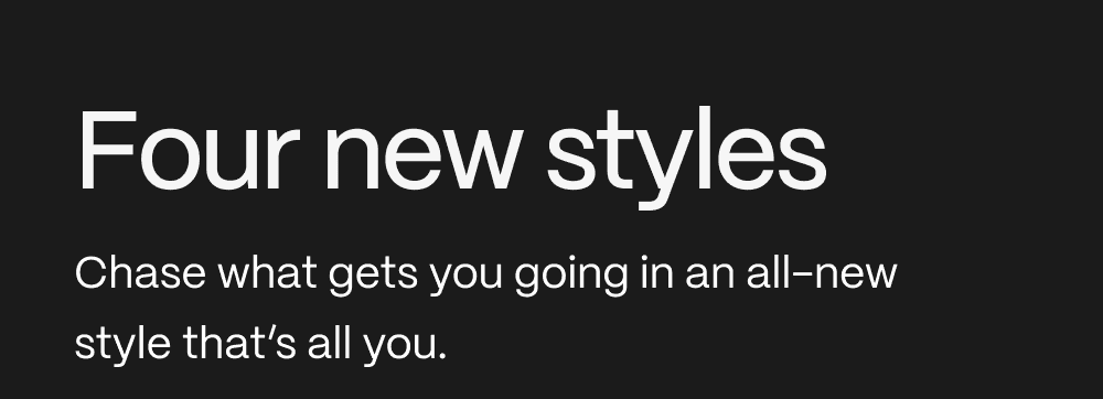 Four new styles. Chase what gets you going in an all-new style that's all you.