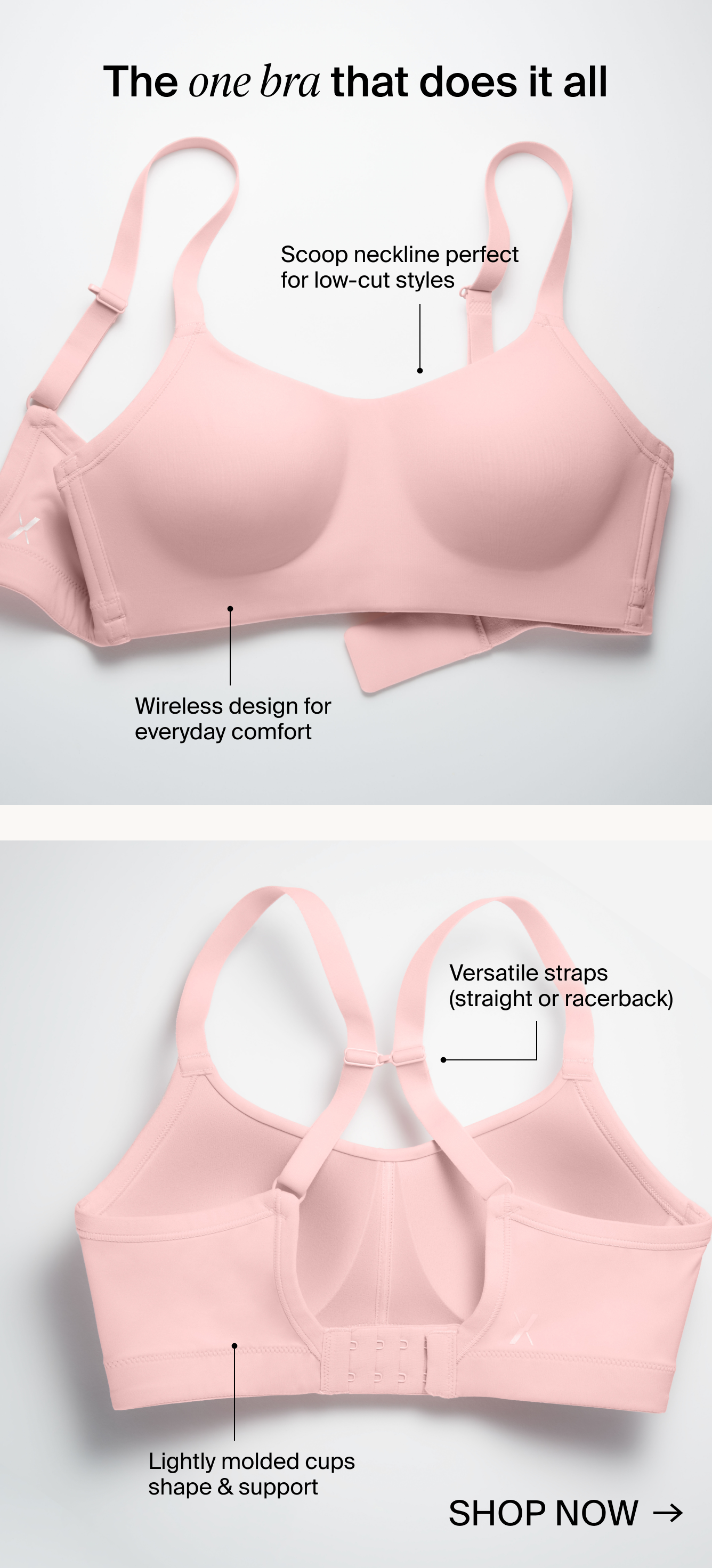 The one bra that does it all. Scoop neckline perfect for low-cut styles. Wireless design for everyday comfort. Versatile straps (straight or racerback). Lightly molded cups shape & support. SHOP NOW.