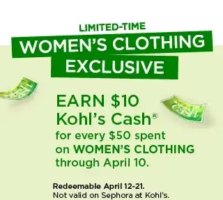 Limited time women's clothing exclusive. Earn \\$10 Kohl's Cash for every \\$50 spent on women's clothing. Not valid on Sephora at Kohl's.