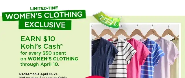 limited-time women's clothing exclusive. earn \\$10 kohl's cash for every \\$50 spent on women's clothing through April 10. shop now.