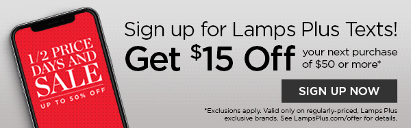 Sign up for Lamps Plus Texts! Get \\$15 Off your next purchase of \\$50 or more* - SIGN UP NOW - *Exclusions apply. Valid only on regularly-priced, Lamps Plus exclusive brands. See LampsPlus.com/offer for details.