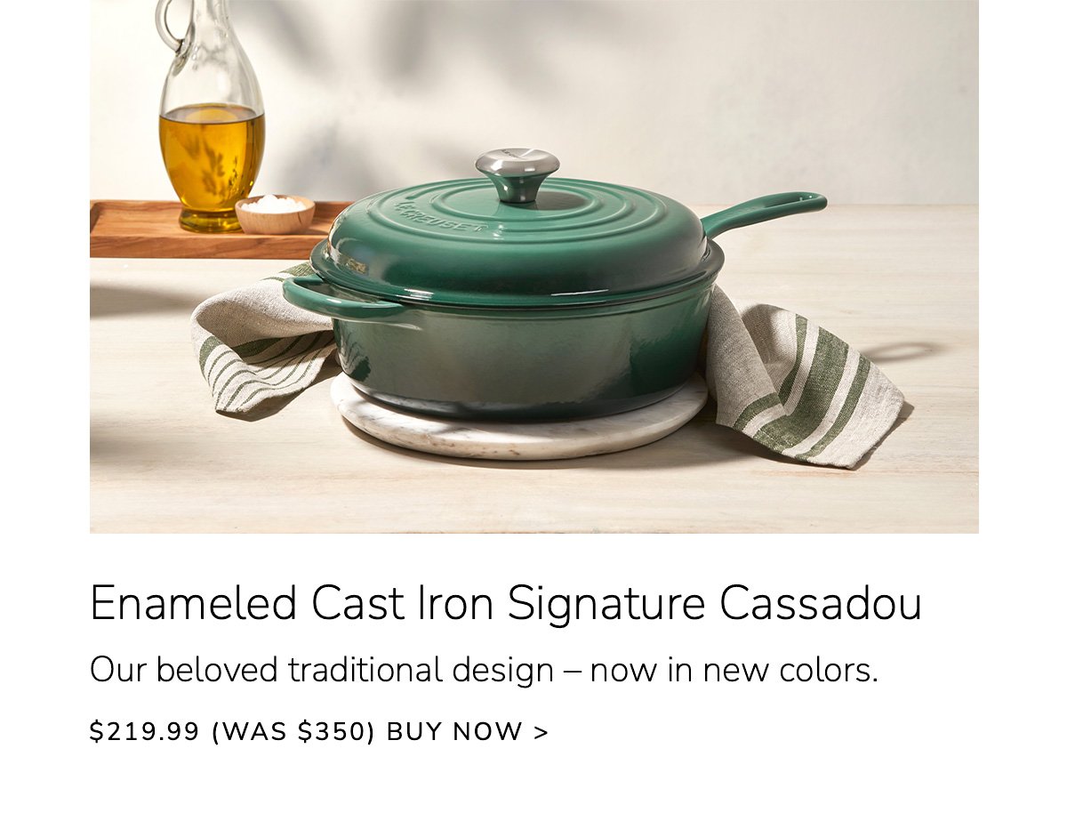 Enameled Cast Iron Signature Cassadou - Our beloved traditional design – now in new colors - \\$219.99 (Was \\$350) - BUY NOW