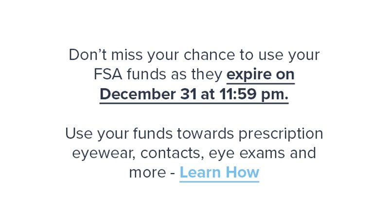 Don’t miss your chance to use your FSA funds as they expire on December 31 at 11:59 pm. Use your funds towards prescription eyewear, contacts, eye exams and more - Learn How