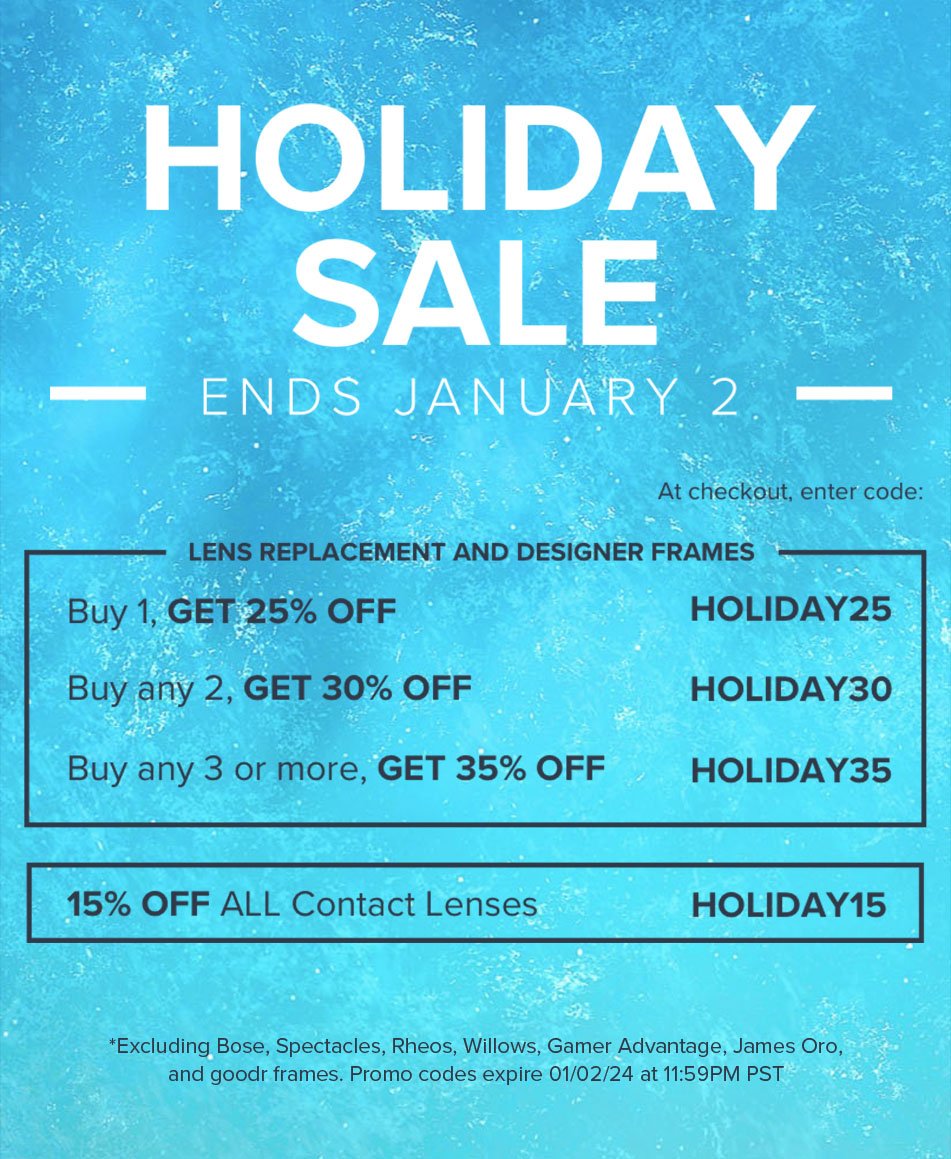 Holiday Sale - Ends January 2 - Lens Replacement and Designer Frames: Buy 1, Get 25% off - HOLIDAY25 Buy any 2, Get 30% off - HOLIDAY30 Buy any 3 or more, Get 35% off - HOLIDAY35 Contact Lenses: 15% off all contact lenses - HOLIDAY15 *Excluding Bose, Spectacles, Rheos, Willows, Gamer Advantage, James Oro, and Goodr frames. Promo codes expire 01/02/24 at 11:59PM PST