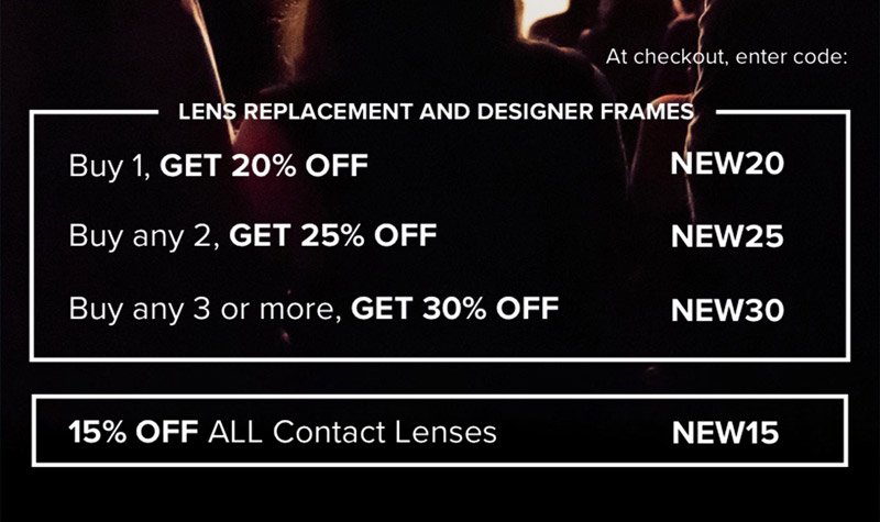 Lens Replacement and Designer Frames: Buy 1, Get 20% off - NEW20 Buy any 2, Get 25% off - NEW25 Buy any 3 or more, Get 30% off - NEW30 Contact Lenses: 15% off all contact lenses - NEW15