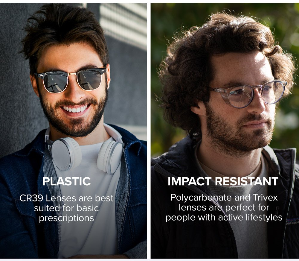 PLASTIC - CR39 Lenses are best suited for basic prescriptions. Impact Resistant - Polycarbonate and Trivex lenses are perfect for people with active lifestyles.