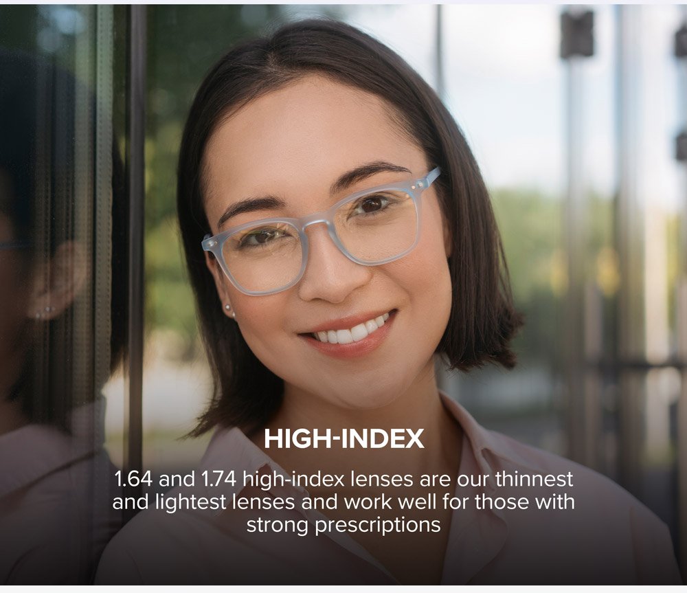 High-Index - 1.64 and 1.74 high-index lenses are our thinnest and lightest lenses and work well for those with strong prescriptions.