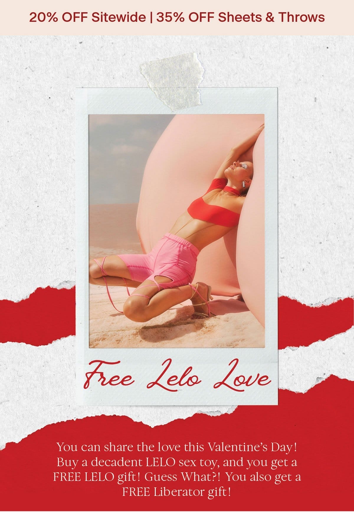 20% off sitewide | 35% off sheets and throws FREE LELO L❤️VE You can share the love this Valentine’s Day! Buy a decadent LELO sex toy, and you get a FREE LELO gift! Guess What?! You also get a FREE Liberator gift!