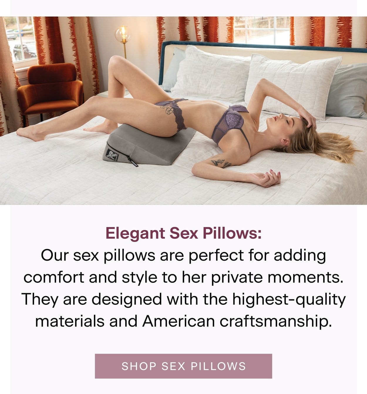 Elegant Sex Pillows: Our sex pillows are perfect for adding comfort and style to her private moments. They are designed with the highest-quality materials and American craftsmanship.