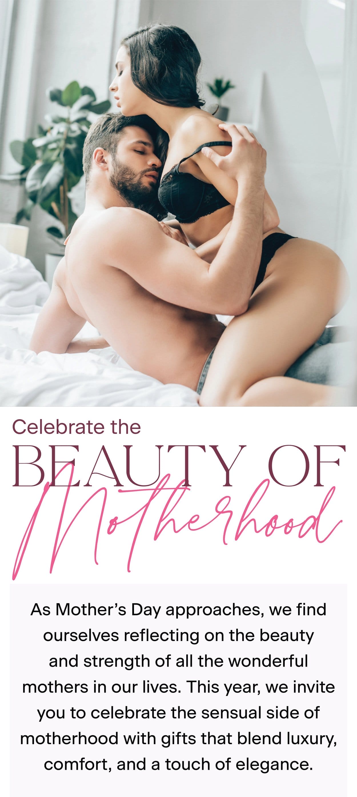 Celebrate the Beauty of Motherhood. As Mother's Day approaches, we find ourselves reflecting on the beauty and strength of all the wonderful mothers in our lives. This year, we invite you to celebrate the sensual side of motherhood with gifts that blend luxury, comfort, and a touch of elegance.