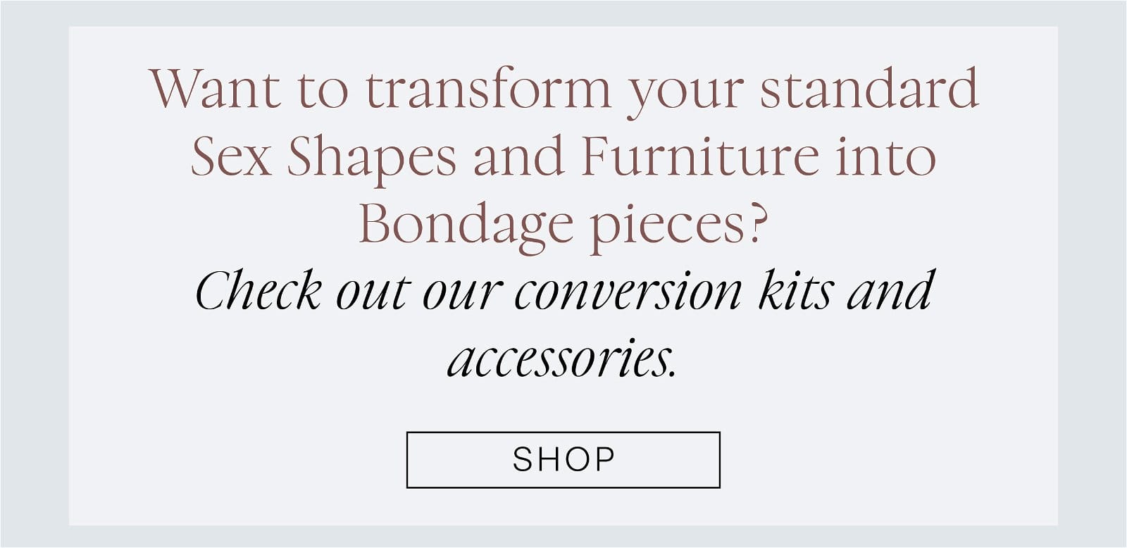 Want to transform your standard Sex Shapes and Furniture into Black Label bondage pieces?\xa0 Check out our conversion kits and accessories.