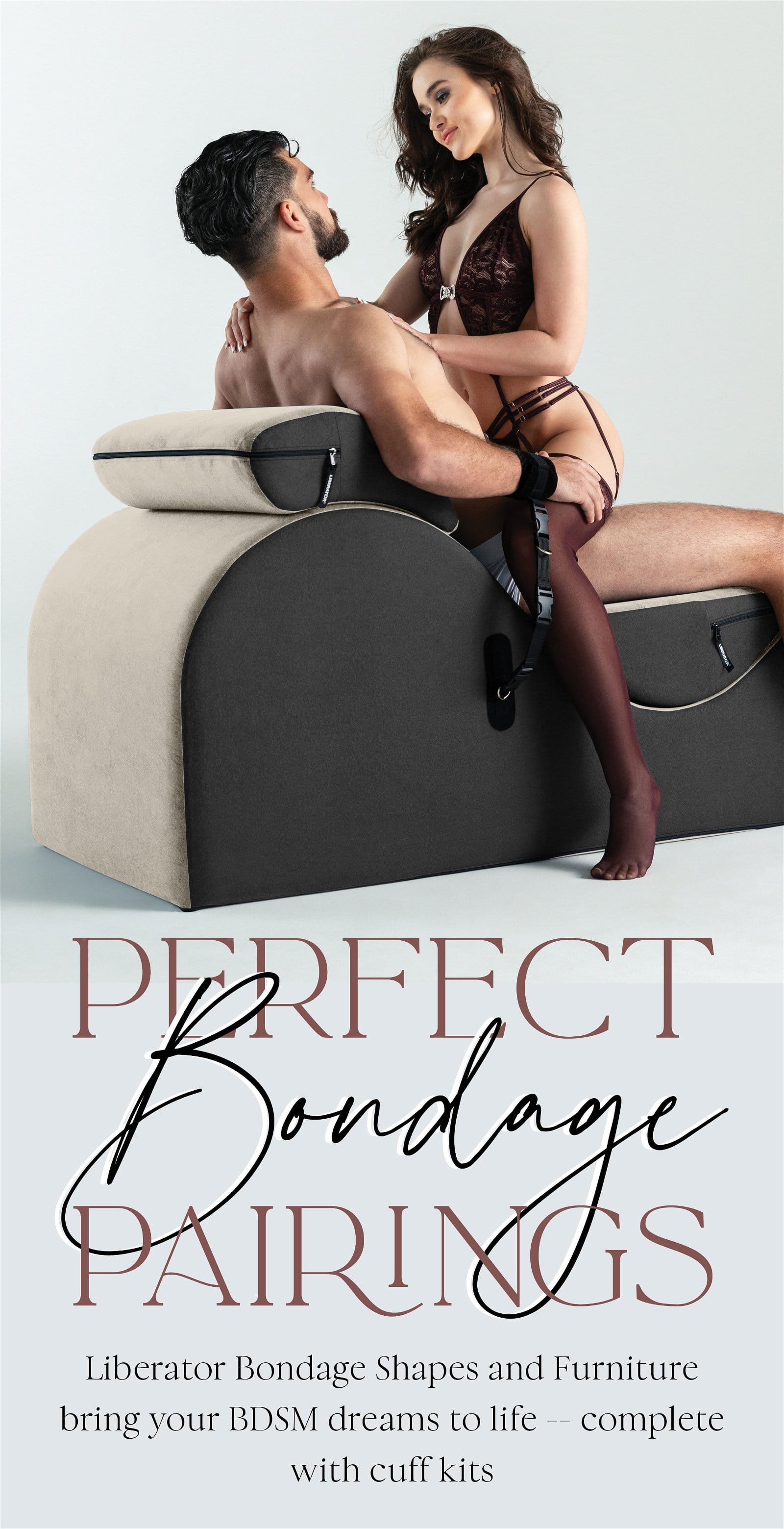 Perfect BONDAGE Pairings Liberator puts a lot of thought into our bondage Shapes, furniture and accessories – with compatible cuffs, kits and covers. They pair up perfectly, so nothing holds you back from your kinkiest fantasies.