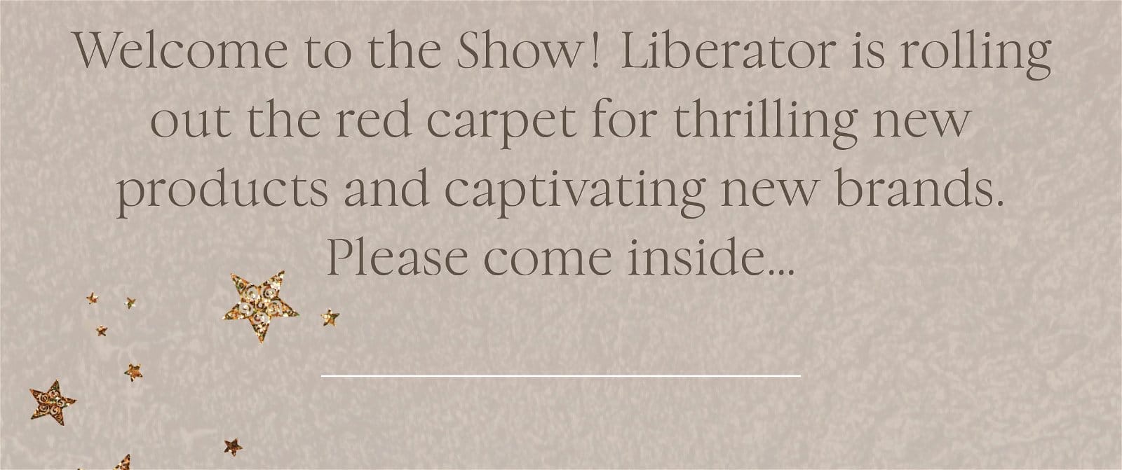 Welcome to the Show! Liberator is rolling out the red carpet for thrilling new products and captivating new brands. Please come inside…