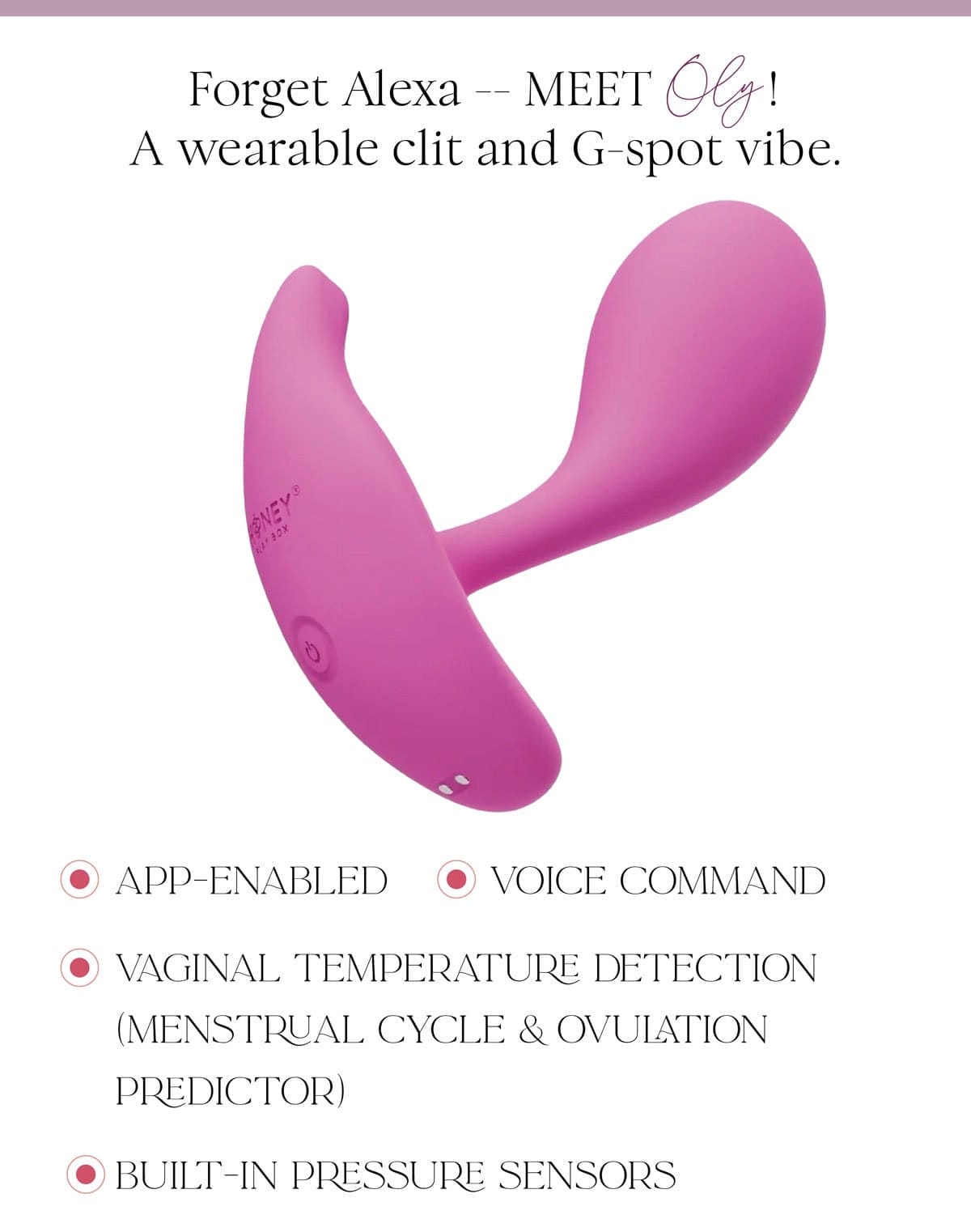 Forget Alexa -- MEET Oly! A wearable clit and G-spot vibe. App-enabled Voice command Vaginal temperature detection (menstrual cycle & ovulation predictor) Built-in pressure sensors