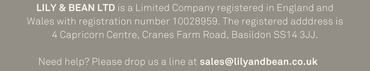 LILY & BEAN LTD is a Limited Company registered in England and Wales with registration number 10028959. The registered adddress is 4 Capricorn Centre, Cranes Farm Road, Basildon SS14 3JJ. Need help? Please drop us a line at sales@lilyandbean.co.uk