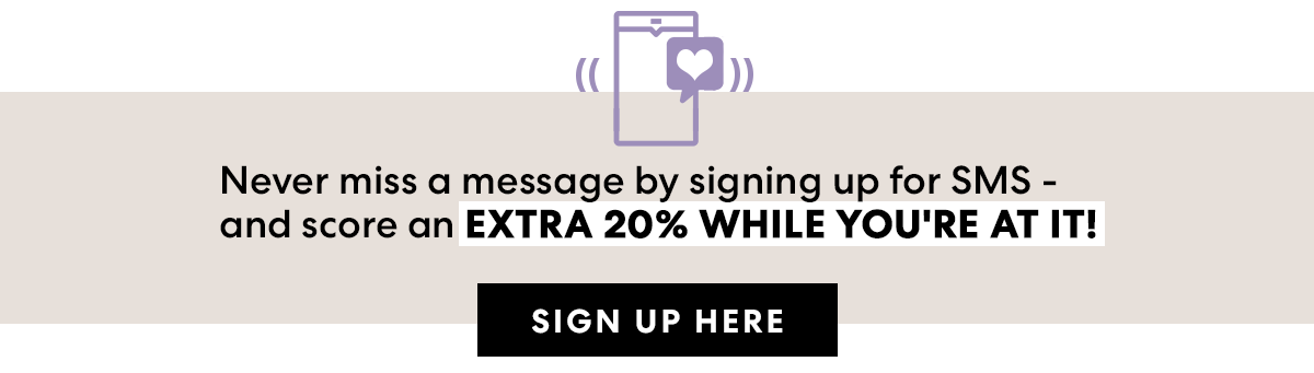 Never miss a message by signing up for SMS —\xa0and score an EXTRA 20% OFF WHILE YOU'RE AT IT! SIGN UP HERE