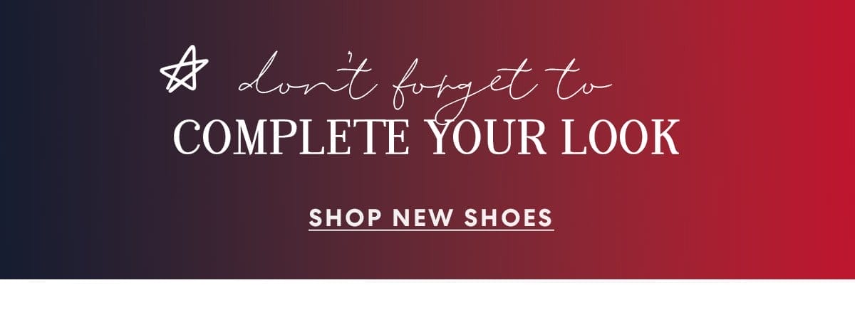don't forget to COMPLETE YOUR LOOK | SHOP NEW SHOES