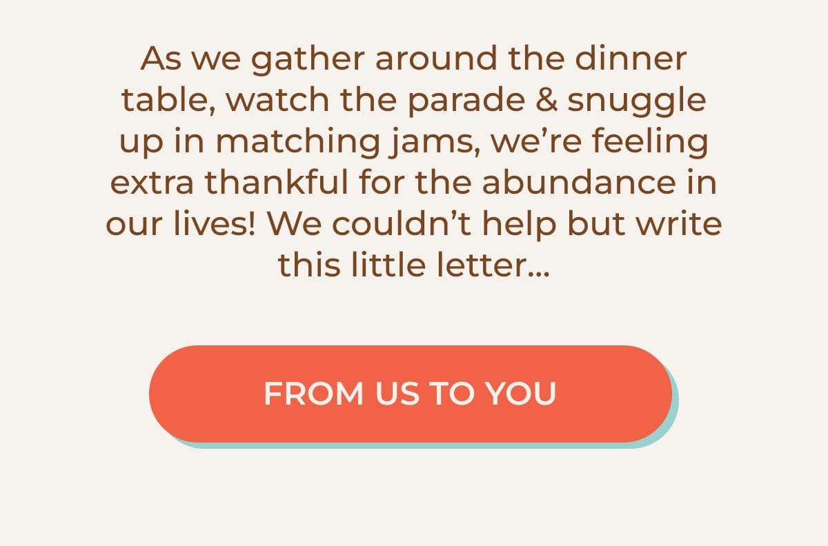 As we gather around the dinner table, watch the parade & snuggle up in matching jams, we're feeling extra thankful for the abundance in our lives! We couldn't halp but write this little letter... | FROM US TO YOU