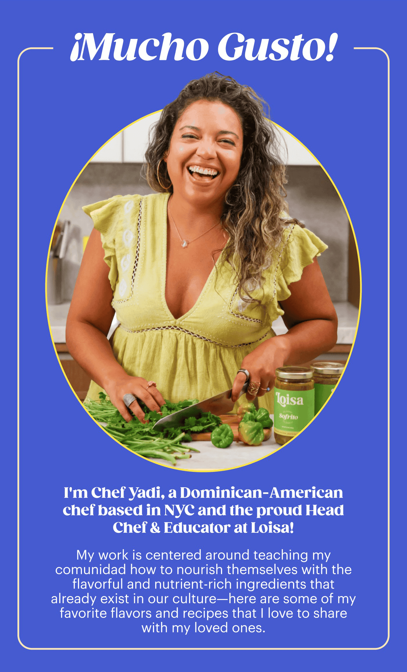 ¡Mucho Gusto! I'm Chef Yadi, a Dominican-American chef based in NYC and the proud Head Chef & Educator at Loisa! My work is centered around teaching my comunidad how to nourish themselves with the flavorful and nutrient-rich ingredients that already exist in our culture—here are some of my favorite flavors and recipes that I love to share with my loved ones.