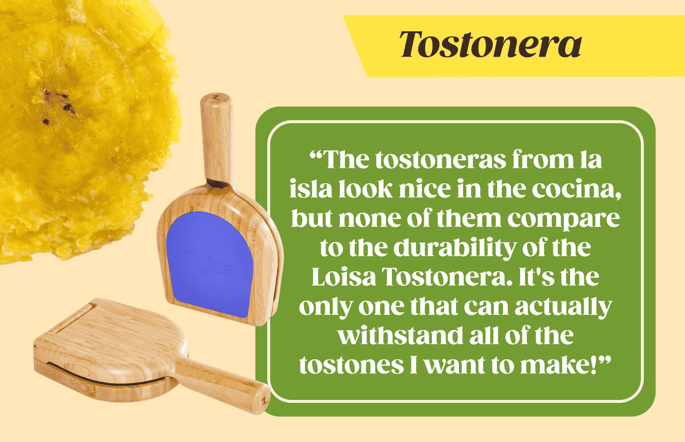 Tostonera "The tostoneras from la isla look nice in the cocina, but none of them compare to the durability of the Loisa Tostonera. It's the only one that can actually withstand all of the tostones I want to make!" We added them all to a cart to make checkout easy 😉