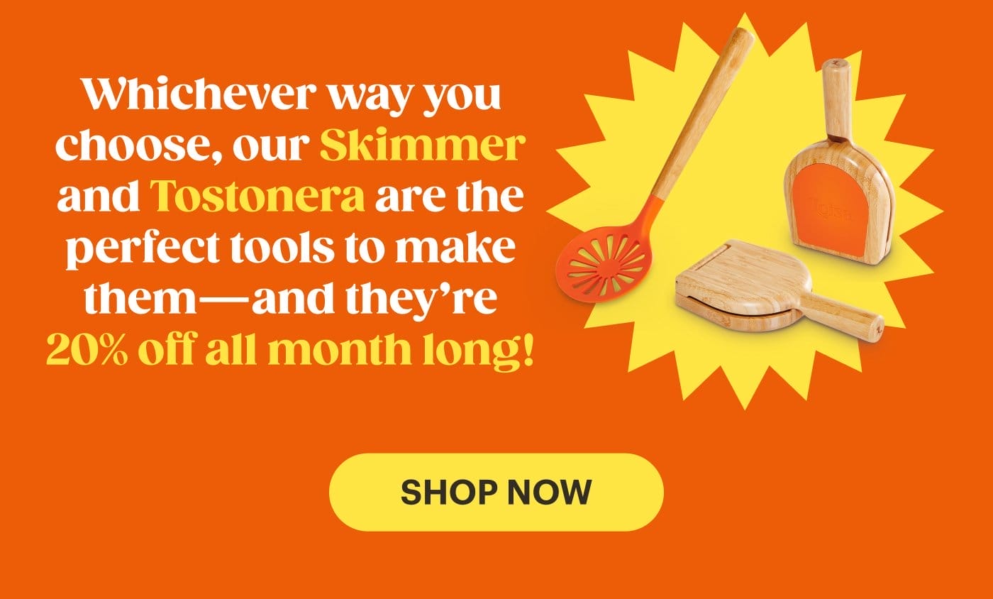 Whichever way you choose, our Skimmer and Tostonera are the perfect tools to make them – and they’re 20% off all month long SHOP NOW!