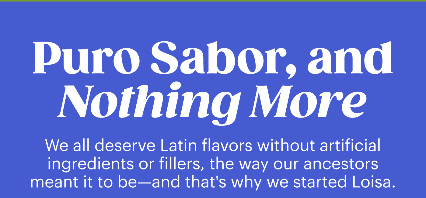 Puro Sabor, and Nothing More. We all deserve Latin flavors without artificial ingredients or fillers, the way our ancestors meant it to be—and that's why we started Loisa.