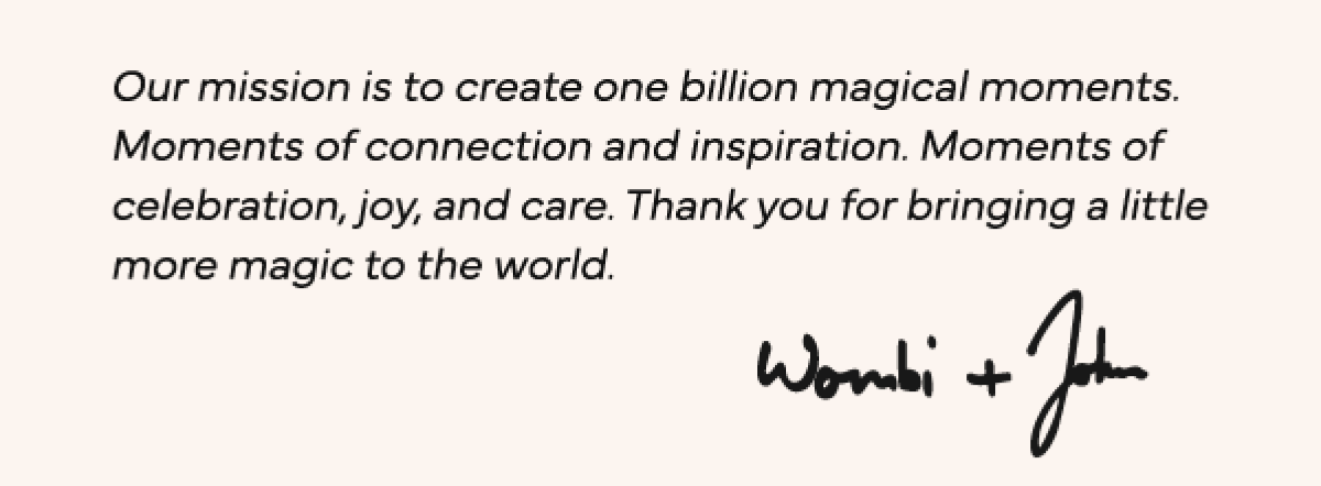 Our Mission is to create one billion magical moments. Moments of connection and inspiration. Moments of celebration, joy, and care. Thank you for bringing a little more magic to the world