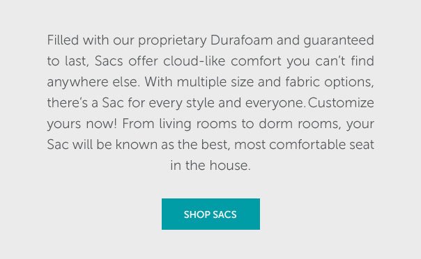 Filled with our proprietary Durafoam and guaranteed to last, Sac offer cloud-like comfort you can't find anywhere else. With multiple sizes and fabric options, there's a Sac for every style and everyone. Customize yours now! From living rooms to dorm rooms, your Sac will be known as the best, most comfortable seat in the house. | SHOP NOW >>