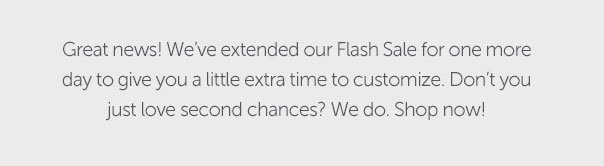 Great news! We've extended our Flash Sale for one more day to give you a little extra time to customize. Don't you just love second chances? We do. Shop now!