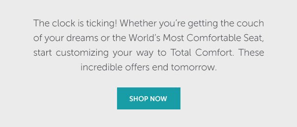 The clock is ticking! Whether you're getting the couch of your dreams or the World's Most Comfortable Seat, start customizing your way to Total Comfort. These incredible offers will be gone tomorrow. | SHOP NOW >>