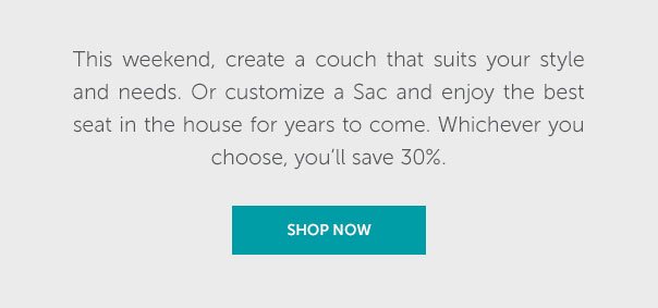 This weekend, create a couch that suits your style and needs. Or customize a Sac and enjoy the best seat in the house for years to come. Whichever you choose, you'll save 30%. | SHOP NOW >>