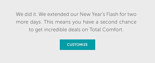 We did it. We extended our New Year's Flash or two more days. This means you have a second chance to get incredible deals on Total Comfort. | SHOP NOW >>