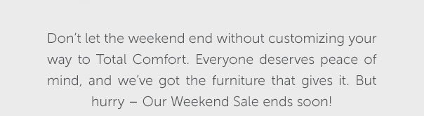 Don't let the weekend end without customizing your way to Total Comfort. Everyone deserves peace of mind, and we've got the furniture that gives it. But hurry - Our Weekend Sale ends soon! | SHOP NOW >>