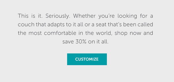 This is it. Seriously. Whether you're looking for a couch that adapts to it all or a seat that's been called the most comfortable in the world, shop now and save 30% on it all. | SHOP NOW >>
