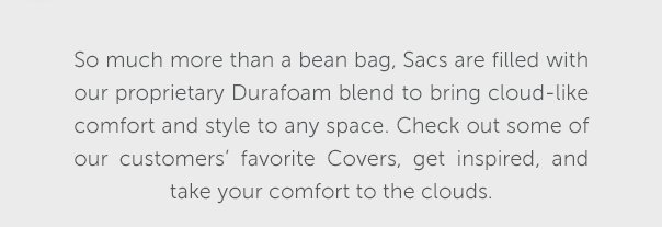 So much more than a bean bag, Sacs are filled with our proprietary Durafoam blend to bring cloud-like comfort and style to any space. Check out some of our customers' favorite Covers, get inspired, and take your comfort to the clouds.